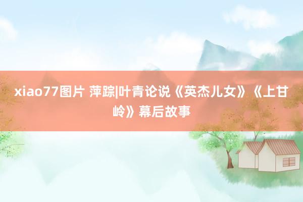xiao77图片 萍踪|叶青论说《英杰儿女》《上甘岭》幕后故事