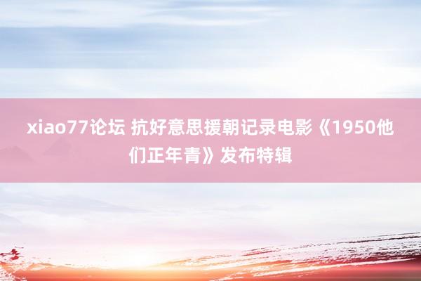 xiao77论坛 抗好意思援朝记录电影《1950他们正年青》发布特辑