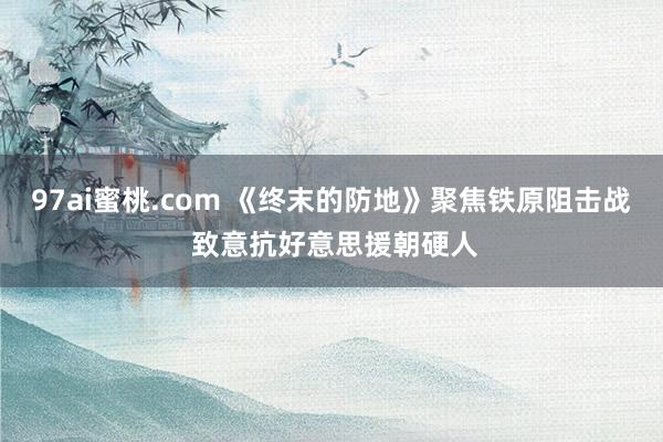 97ai蜜桃.com 《终末的防地》聚焦铁原阻击战 致意抗好意思援朝硬人