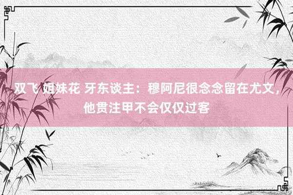 双飞 姐妹花 牙东谈主：穆阿尼很念念留在尤文，他贯注甲不会仅仅过客
