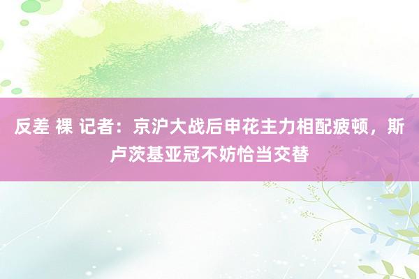 反差 裸 记者：京沪大战后申花主力相配疲顿，斯卢茨基亚冠不妨恰当交替
