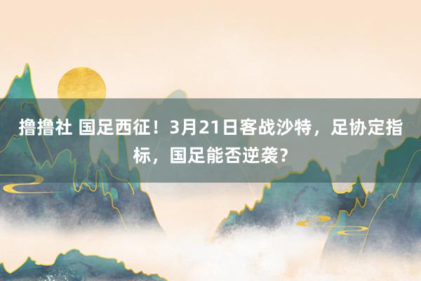 撸撸社 国足西征！3月21日客战沙特，足协定指标，国足能否逆袭？
