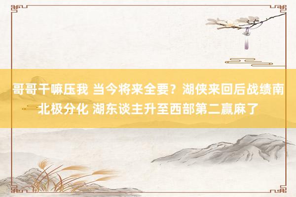 哥哥干嘛压我 当今将来全要？湖侠来回后战绩南北极分化 湖东谈主升至西部第二赢麻了