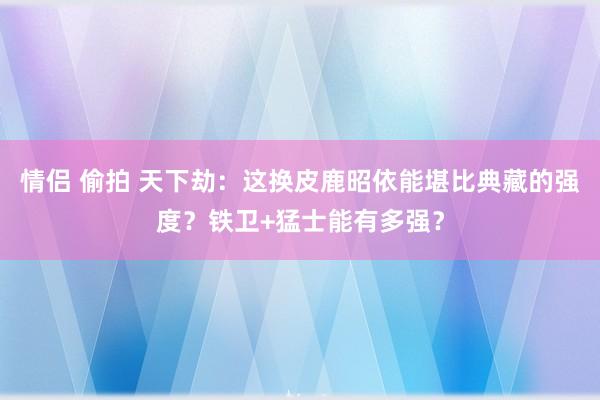 情侣 偷拍 天下劫：这换皮鹿昭依能堪比典藏的强度？铁卫+猛士能有多强？