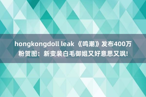 hongkongdoll leak 《鸣潮》发布400万粉贺图：新变装白毛御姐又好意思又飒!
