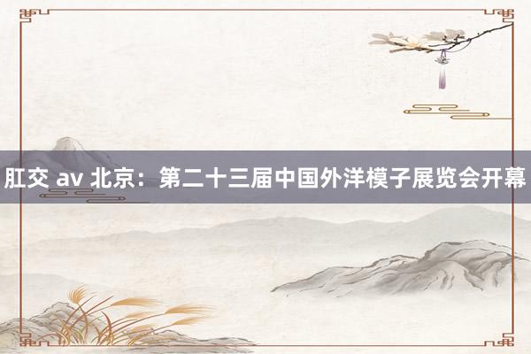 肛交 av 北京：第二十三届中国外洋模子展览会开幕