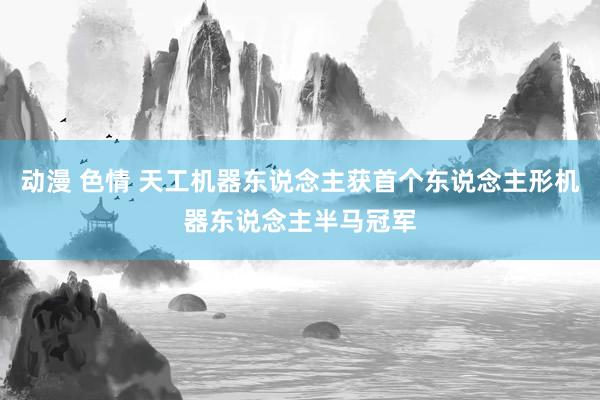 动漫 色情 天工机器东说念主获首个东说念主形机器东说念主半马冠军