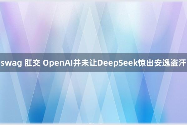 swag 肛交 OpenAI并未让DeepSeek惊出安逸盗汗