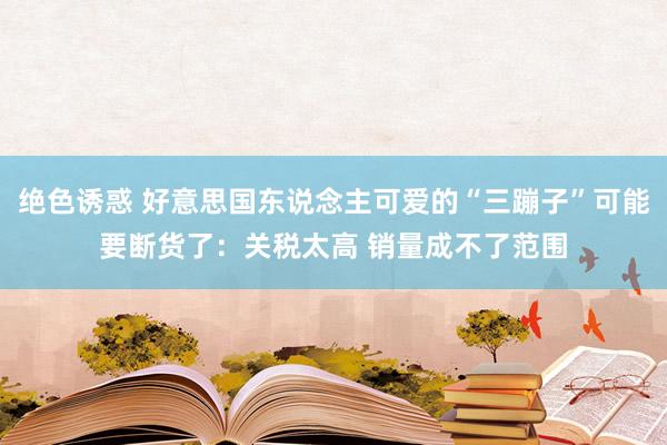 绝色诱惑 好意思国东说念主可爱的“三蹦子”可能要断货了：关税太高 销量成不了范围