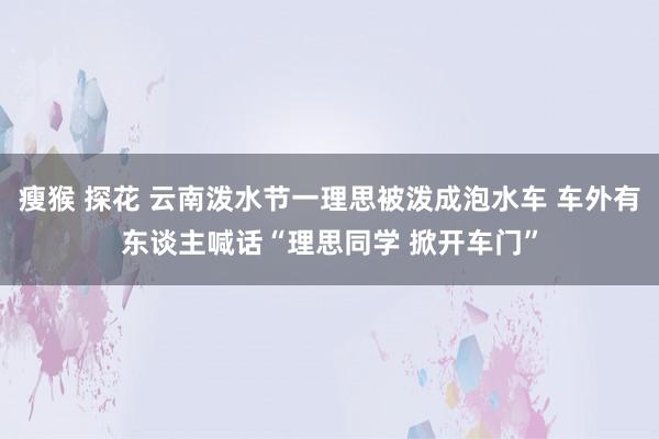 瘦猴 探花 云南泼水节一理思被泼成泡水车 车外有东谈主喊话“理思同学 掀开车门”