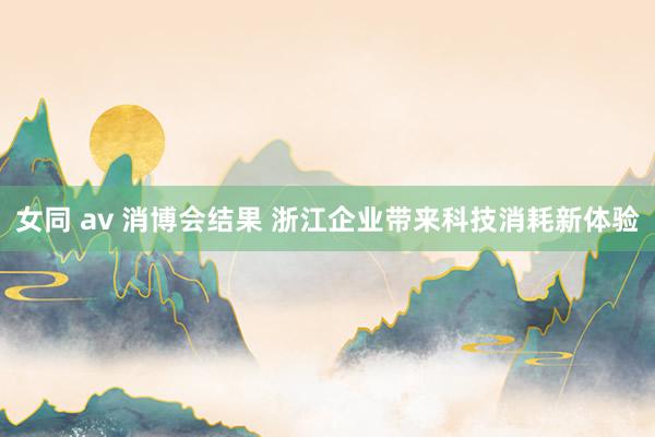 女同 av 消博会结果 浙江企业带来科技消耗新体验