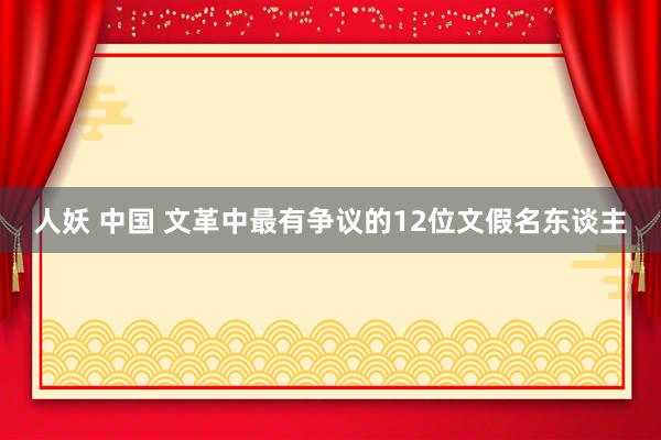 人妖 中国 文革中最有争议的12位文假名东谈主
