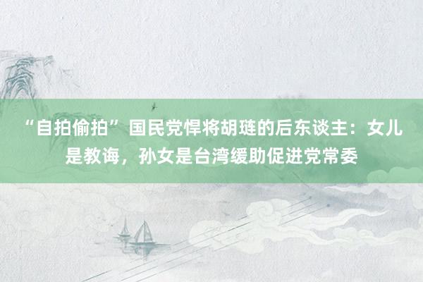 “自拍偷拍” 国民党悍将胡琏的后东谈主：女儿是教诲，孙女是台湾缓助促进党常委