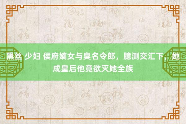黑丝 少妇 侯府嫡女与臭名令郎，臆测交汇下，她成皇后他竟欲灭她全族