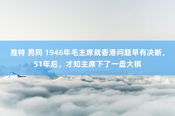 推特 男同 1946年毛主席就香港问题早有决断，51年后，才知主席下了一盘大棋