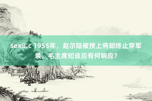 sex8.c 1955年，赵尔陆被授上将却终止穿军装，毛主席知谈后有何响应？
