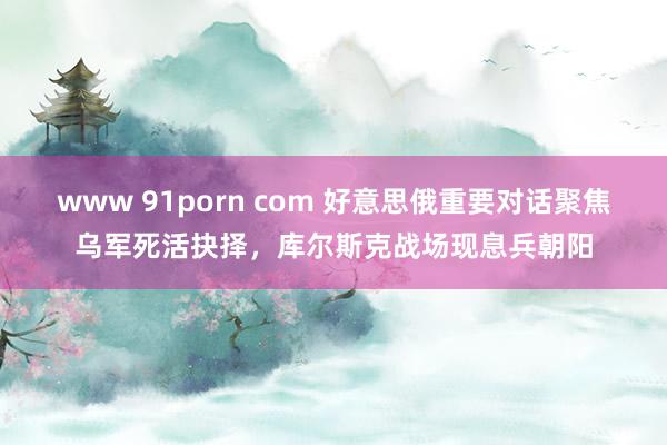 www 91porn com 好意思俄重要对话聚焦乌军死活抉择，库尔斯克战场现息兵朝阳