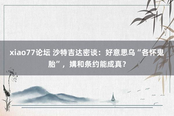 xiao77论坛 沙特吉达密谈：好意思乌“各怀鬼胎”，媾和条约能成真？