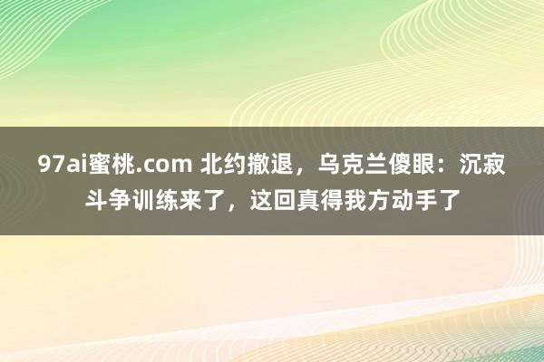 97ai蜜桃.com 北约撤退，乌克兰傻眼：沉寂斗争训练来了，这回真得我方动手了