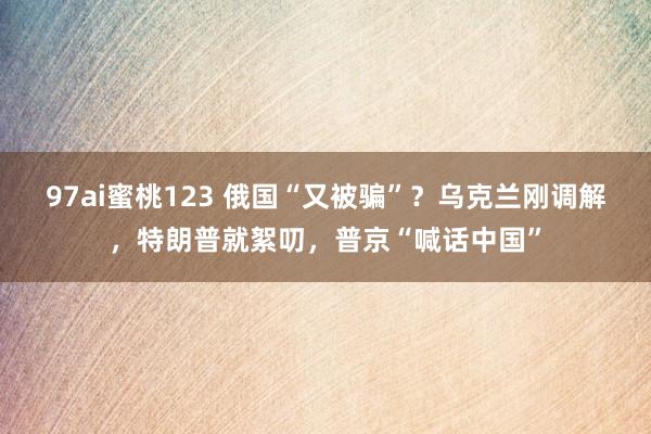 97ai蜜桃123 俄国“又被骗”？乌克兰刚调解，特朗普就絮叨，普京“喊话中国”