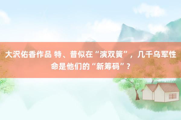 大沢佑香作品 特、普似在“演双簧”，几千乌军性命是他们的“新筹码”？