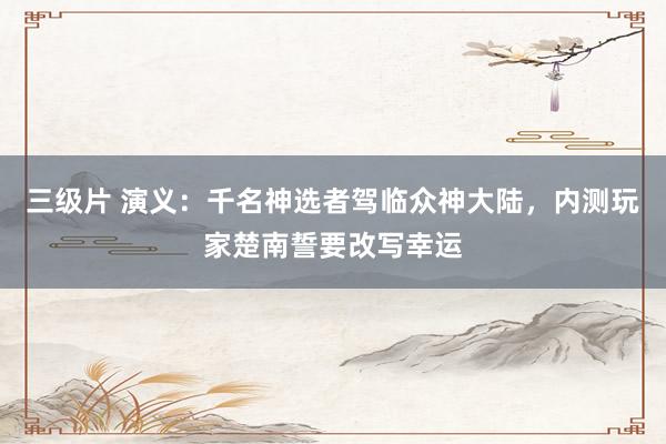 三级片 演义：千名神选者驾临众神大陆，内测玩家楚南誓要改写幸运