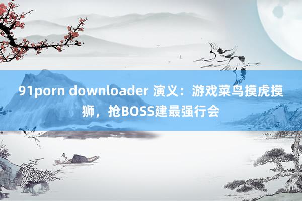 91porn downloader 演义：游戏菜鸟摸虎摸狮，抢BOSS建最强行会
