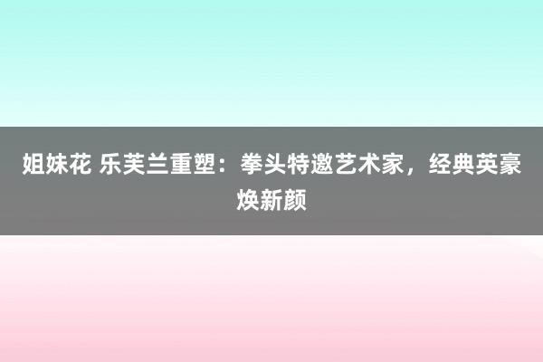 姐妹花 乐芙兰重塑：拳头特邀艺术家，经典英豪焕新颜