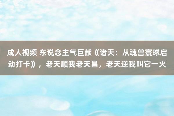 成人视频 东说念主气巨献《诸天：从魂兽寰球启动打卡》，老天顺我老天昌，老天逆我叫它一火