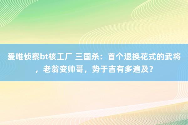 爰唯侦察bt核工厂 三国杀：首个退换花式的武将，老翁变帅哥，势于吉有多遍及？