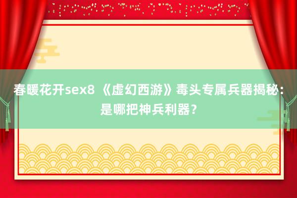 春暖花开sex8 《虚幻西游》毒头专属兵器揭秘：是哪把神兵利器？