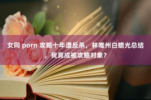 女同 porn 攻略十年遭反杀，林唯州白蟾光总结，我竟成被攻略对象？