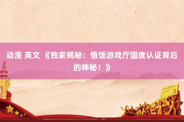 动漫 英文 《独家揭秘：悟饭游戏厅国度认证背后的神秘！》