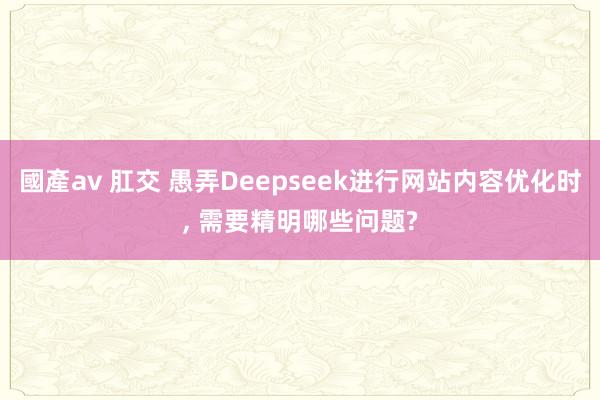 國產av 肛交 愚弄Deepseek进行网站内容优化时, 需要精明哪些问题?