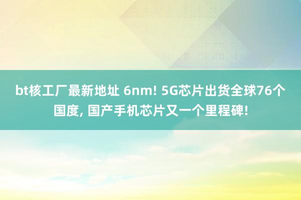 bt核工厂最新地址 6nm! 5G芯片出货全球76个国度, 国产手机芯片又一个里程碑!