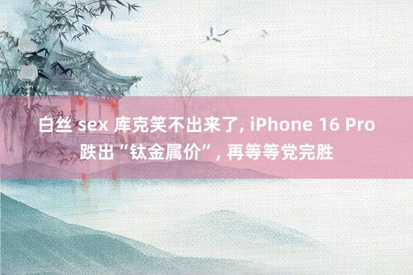 白丝 sex 库克笑不出来了, iPhone 16 Pro跌出“钛金属价”, 再等等党完胜