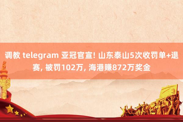 调教 telegram 亚冠官宣! 山东泰山5次收罚单+退赛, 被罚102万, 海港赚872万奖金