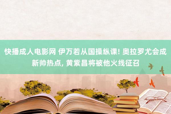 快播成人电影网 伊万若从国操纵课! 奥拉罗尤会成新帅热点, 黄紫昌将被他火线征召
