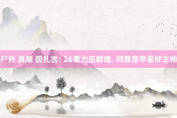 户外 高潮 因扎吉: 26票力压群雄, 问鼎意甲最好主帅