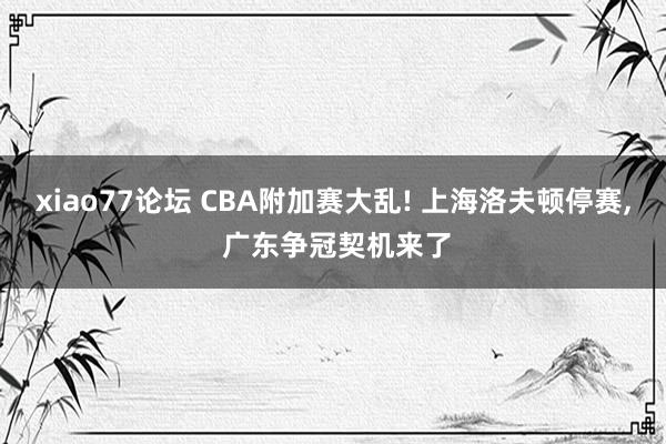 xiao77论坛 CBA附加赛大乱! 上海洛夫顿停赛, 广东争冠契机来了