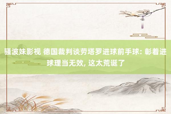 骚波妹影视 德国裁判谈劳塔罗进球前手球: 彰着进球理当无效, 这太荒诞了