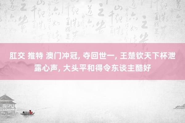肛交 推特 澳门冲冠, 夺回世一, 王楚钦天下杯泄露心声, 大头平和得令东谈主酷好