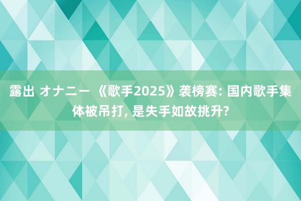 露出 オナニー 《歌手2025》袭榜赛: 国内歌手集体被吊打, 是失手如故挑升?