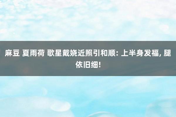 麻豆 夏雨荷 歌星戴娆近照引和顺: 上半身发福, 腿依旧细!