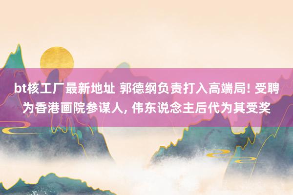 bt核工厂最新地址 郭德纲负责打入高端局! 受聘为香港画院参谋人, 伟东说念主后代为其受奖