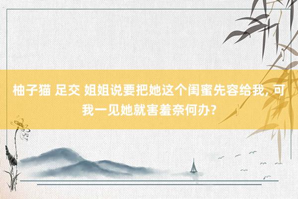 柚子猫 足交 姐姐说要把她这个闺蜜先容给我, 可我一见她就害羞奈何办?