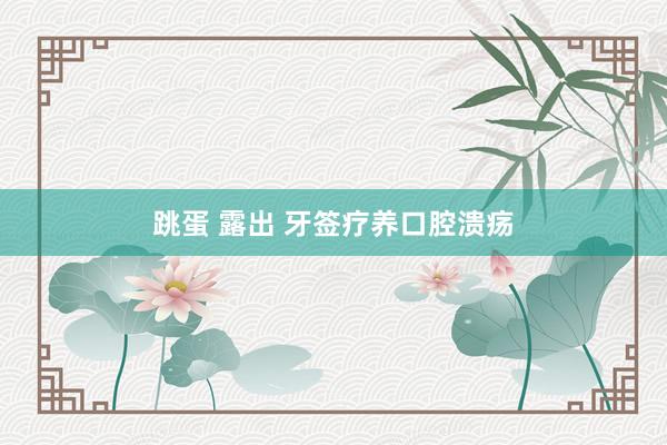 跳蛋 露出 牙签疗养口腔溃疡