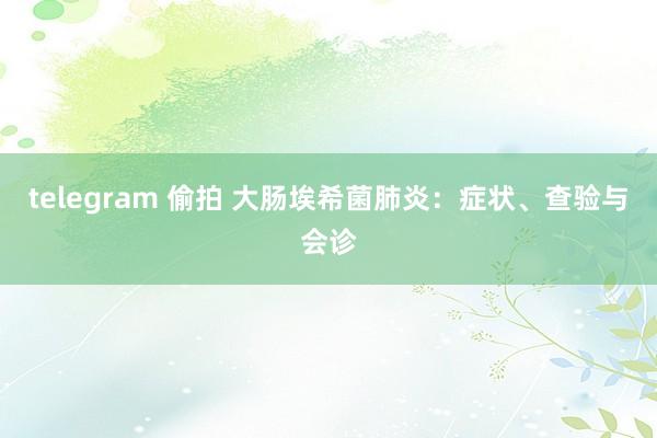 telegram 偷拍 大肠埃希菌肺炎:症状、查验与会诊