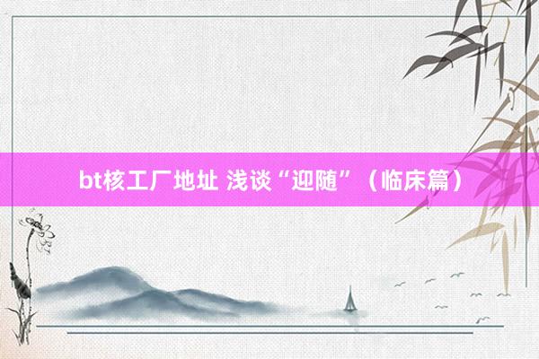 bt核工厂地址 浅谈“迎随”(临床篇)
