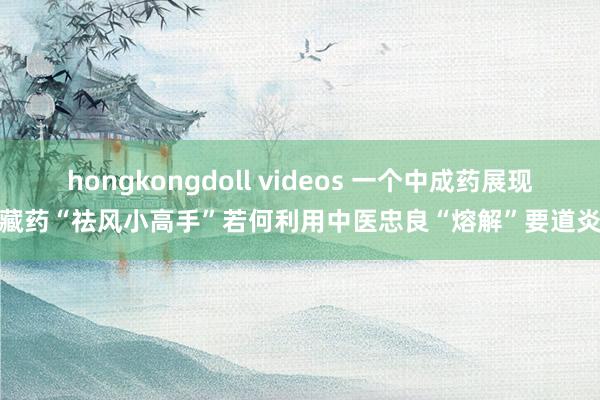 hongkongdoll videos 一个中成药展现藏药“祛风小高手”若何利用中医忠良“熔解”要道炎